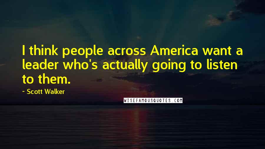 Scott Walker Quotes: I think people across America want a leader who's actually going to listen to them.