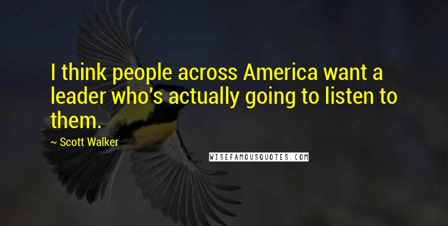 Scott Walker Quotes: I think people across America want a leader who's actually going to listen to them.