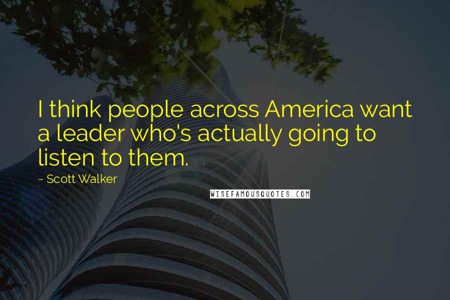 Scott Walker Quotes: I think people across America want a leader who's actually going to listen to them.