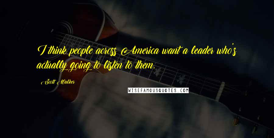 Scott Walker Quotes: I think people across America want a leader who's actually going to listen to them.