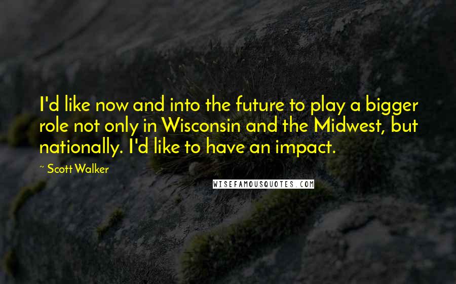 Scott Walker Quotes: I'd like now and into the future to play a bigger role not only in Wisconsin and the Midwest, but nationally. I'd like to have an impact.