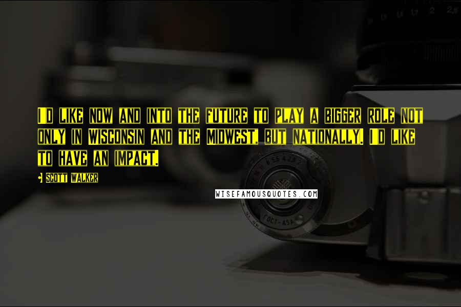 Scott Walker Quotes: I'd like now and into the future to play a bigger role not only in Wisconsin and the Midwest, but nationally. I'd like to have an impact.