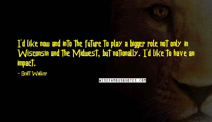 Scott Walker Quotes: I'd like now and into the future to play a bigger role not only in Wisconsin and the Midwest, but nationally. I'd like to have an impact.