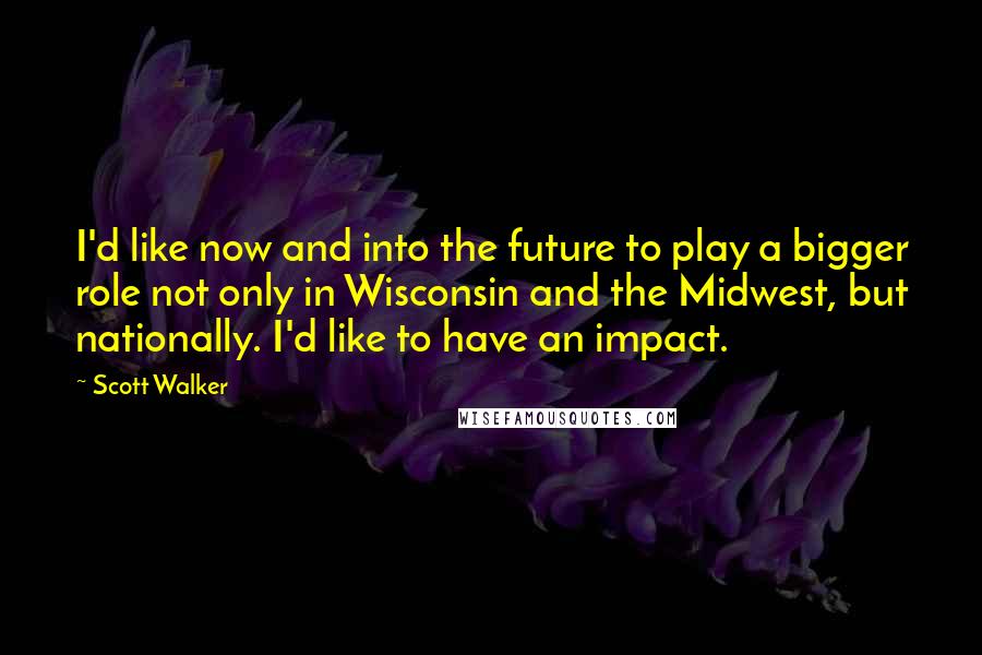 Scott Walker Quotes: I'd like now and into the future to play a bigger role not only in Wisconsin and the Midwest, but nationally. I'd like to have an impact.