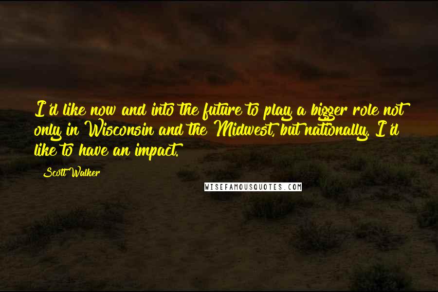 Scott Walker Quotes: I'd like now and into the future to play a bigger role not only in Wisconsin and the Midwest, but nationally. I'd like to have an impact.