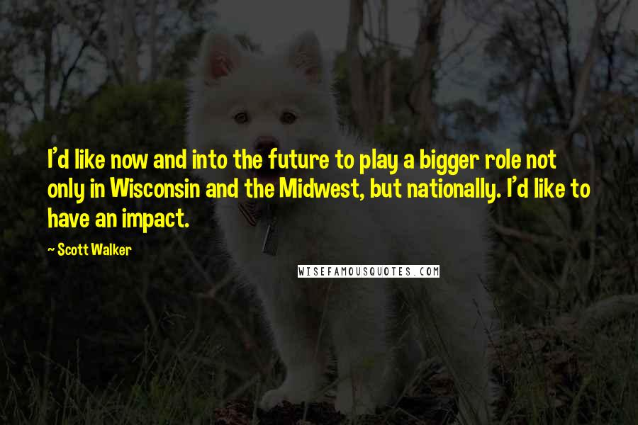 Scott Walker Quotes: I'd like now and into the future to play a bigger role not only in Wisconsin and the Midwest, but nationally. I'd like to have an impact.