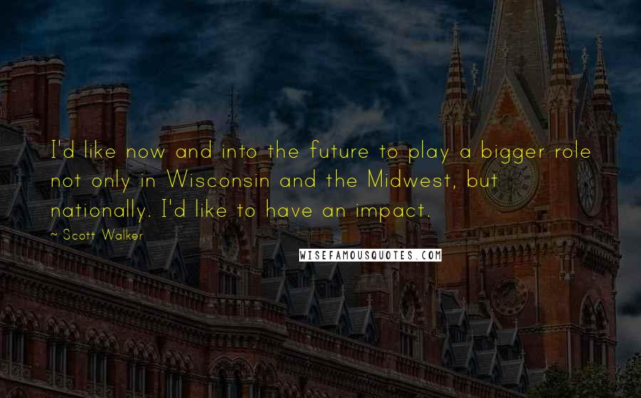 Scott Walker Quotes: I'd like now and into the future to play a bigger role not only in Wisconsin and the Midwest, but nationally. I'd like to have an impact.