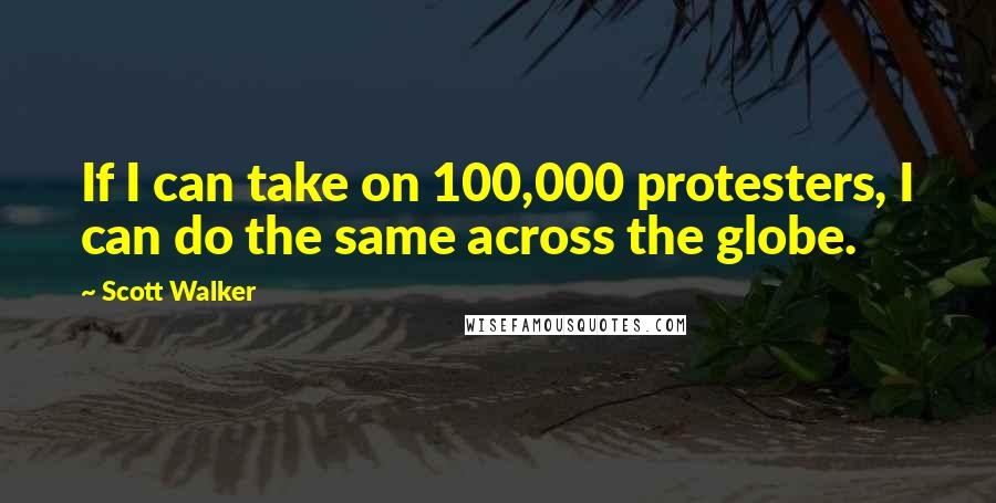 Scott Walker Quotes: If I can take on 100,000 protesters, I can do the same across the globe.