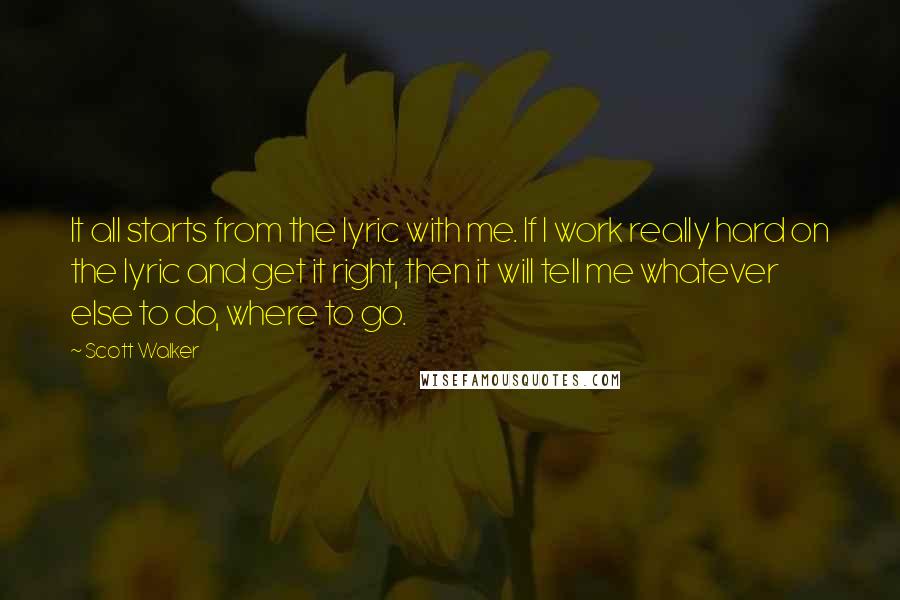 Scott Walker Quotes: It all starts from the lyric with me. If I work really hard on the lyric and get it right, then it will tell me whatever else to do, where to go.