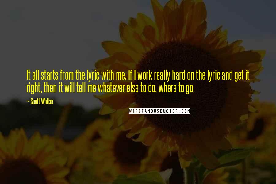 Scott Walker Quotes: It all starts from the lyric with me. If I work really hard on the lyric and get it right, then it will tell me whatever else to do, where to go.