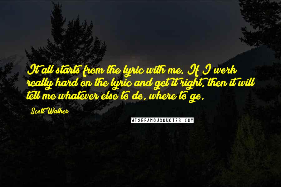 Scott Walker Quotes: It all starts from the lyric with me. If I work really hard on the lyric and get it right, then it will tell me whatever else to do, where to go.