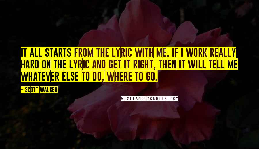 Scott Walker Quotes: It all starts from the lyric with me. If I work really hard on the lyric and get it right, then it will tell me whatever else to do, where to go.