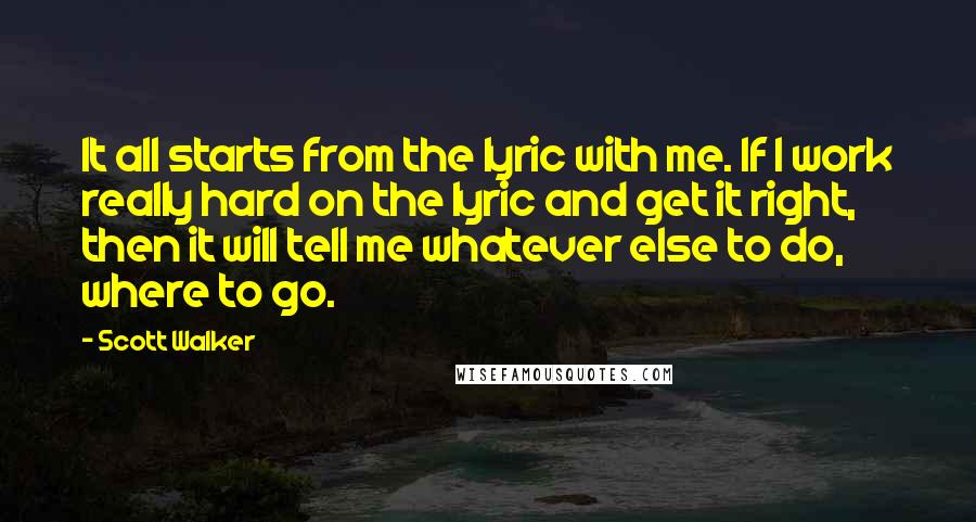 Scott Walker Quotes: It all starts from the lyric with me. If I work really hard on the lyric and get it right, then it will tell me whatever else to do, where to go.