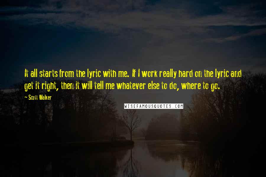 Scott Walker Quotes: It all starts from the lyric with me. If I work really hard on the lyric and get it right, then it will tell me whatever else to do, where to go.