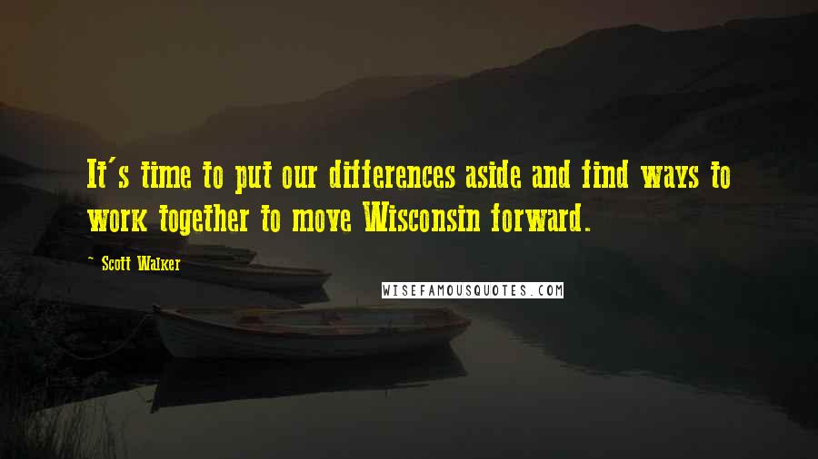 Scott Walker Quotes: It's time to put our differences aside and find ways to work together to move Wisconsin forward.