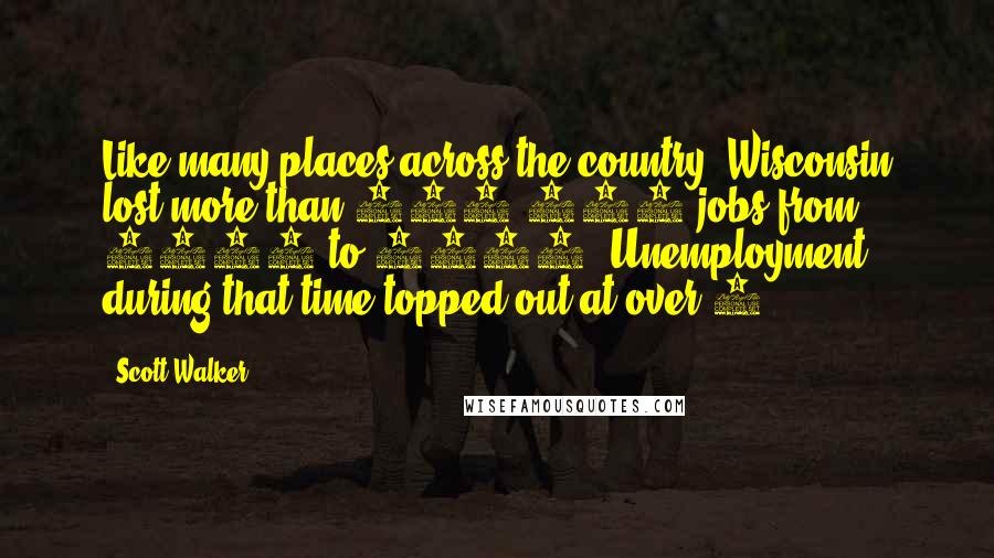 Scott Walker Quotes: Like many places across the country, Wisconsin lost more than 100,000 jobs from 2008 to 2010. Unemployment during that time topped out at over 9%.