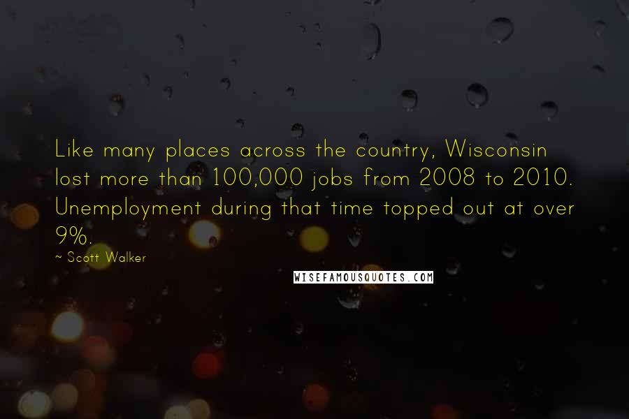 Scott Walker Quotes: Like many places across the country, Wisconsin lost more than 100,000 jobs from 2008 to 2010. Unemployment during that time topped out at over 9%.