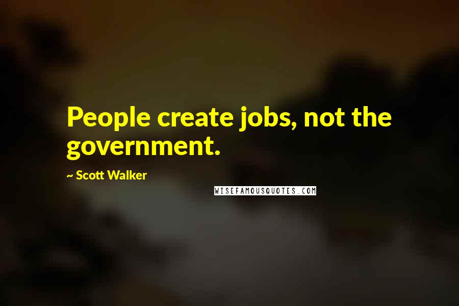 Scott Walker Quotes: People create jobs, not the government.