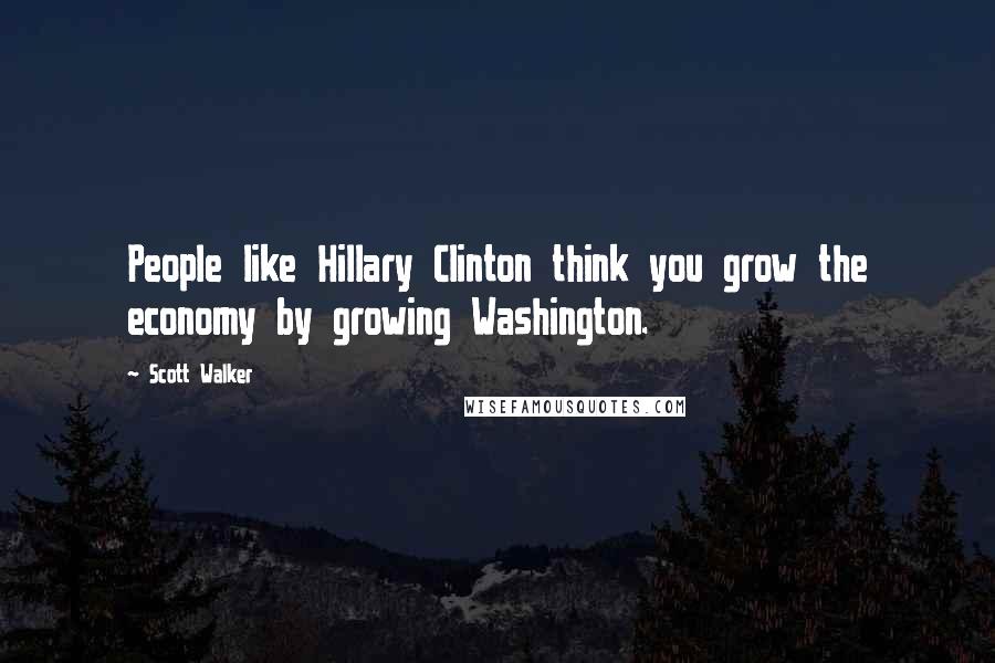 Scott Walker Quotes: People like Hillary Clinton think you grow the economy by growing Washington.
