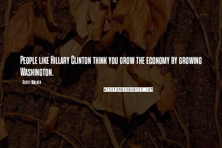 Scott Walker Quotes: People like Hillary Clinton think you grow the economy by growing Washington.