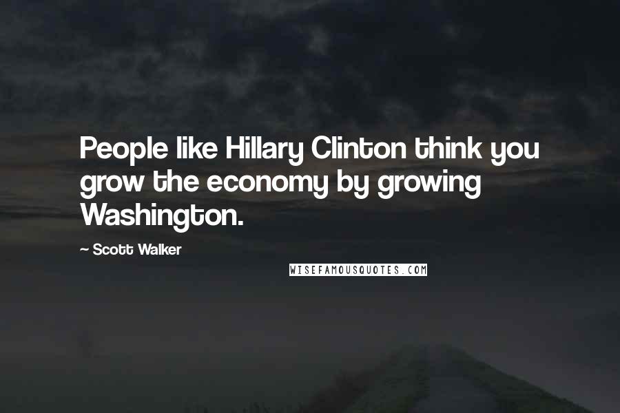 Scott Walker Quotes: People like Hillary Clinton think you grow the economy by growing Washington.