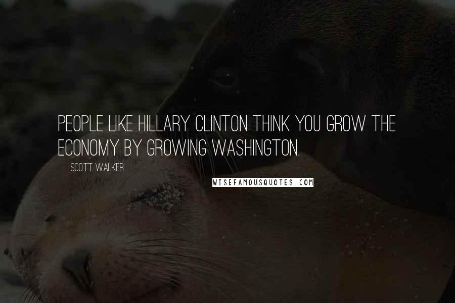 Scott Walker Quotes: People like Hillary Clinton think you grow the economy by growing Washington.