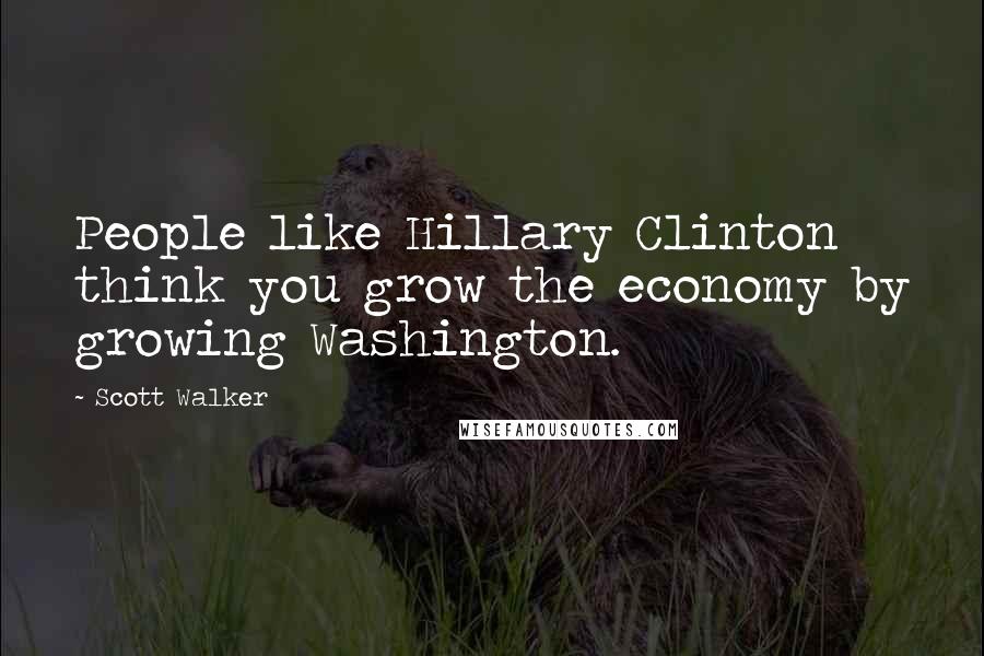 Scott Walker Quotes: People like Hillary Clinton think you grow the economy by growing Washington.