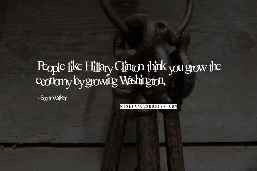 Scott Walker Quotes: People like Hillary Clinton think you grow the economy by growing Washington.