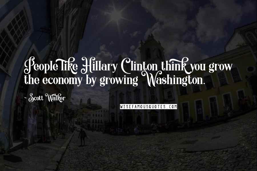 Scott Walker Quotes: People like Hillary Clinton think you grow the economy by growing Washington.