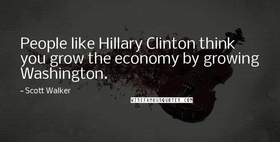 Scott Walker Quotes: People like Hillary Clinton think you grow the economy by growing Washington.
