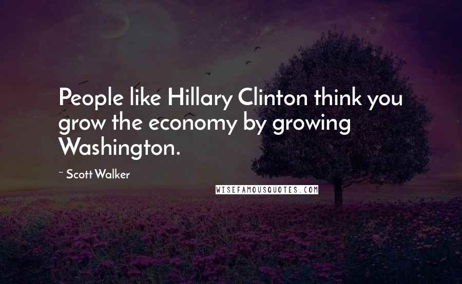 Scott Walker Quotes: People like Hillary Clinton think you grow the economy by growing Washington.
