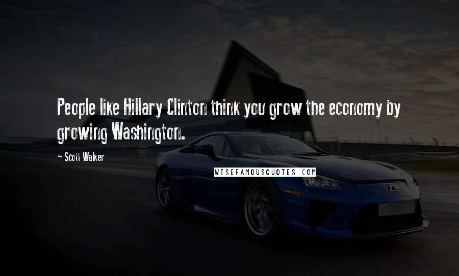 Scott Walker Quotes: People like Hillary Clinton think you grow the economy by growing Washington.