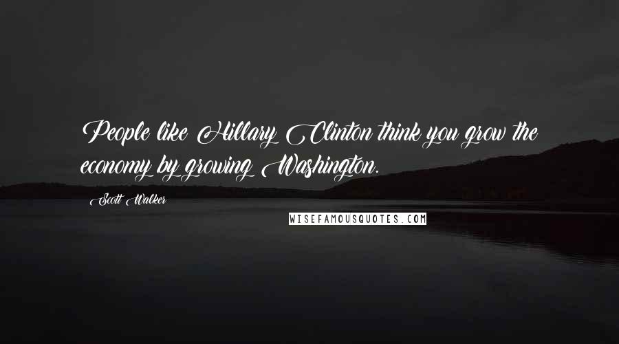Scott Walker Quotes: People like Hillary Clinton think you grow the economy by growing Washington.