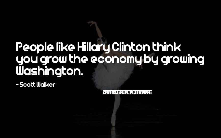 Scott Walker Quotes: People like Hillary Clinton think you grow the economy by growing Washington.