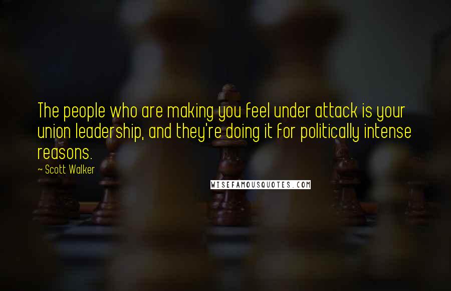 Scott Walker Quotes: The people who are making you feel under attack is your union leadership, and they're doing it for politically intense reasons.