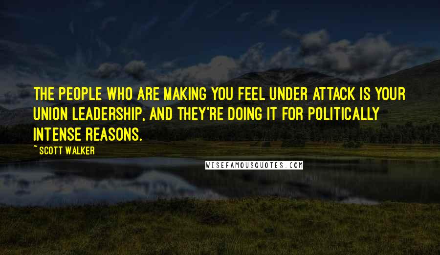 Scott Walker Quotes: The people who are making you feel under attack is your union leadership, and they're doing it for politically intense reasons.