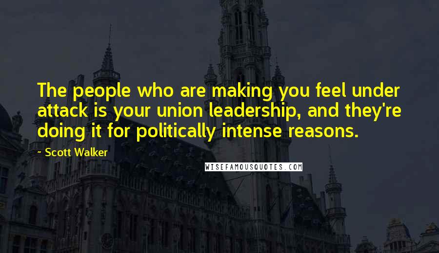 Scott Walker Quotes: The people who are making you feel under attack is your union leadership, and they're doing it for politically intense reasons.