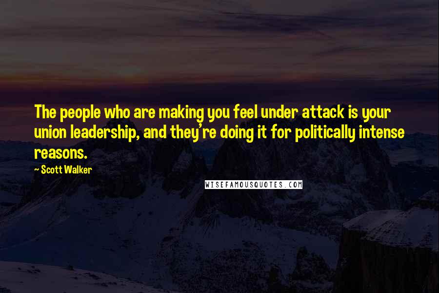 Scott Walker Quotes: The people who are making you feel under attack is your union leadership, and they're doing it for politically intense reasons.