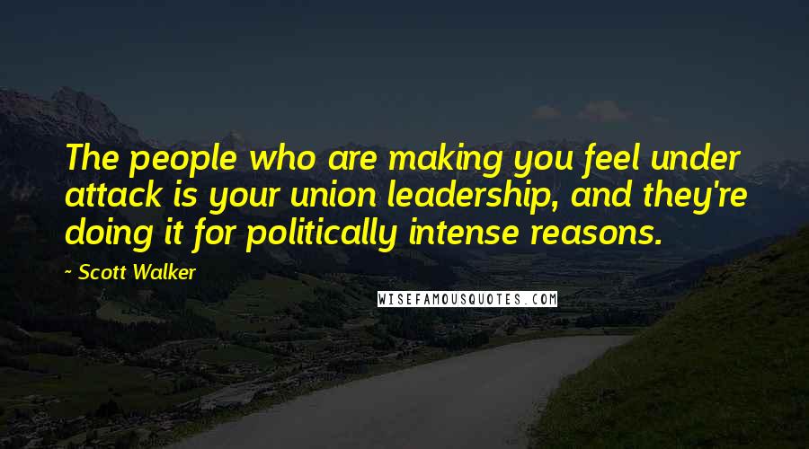 Scott Walker Quotes: The people who are making you feel under attack is your union leadership, and they're doing it for politically intense reasons.