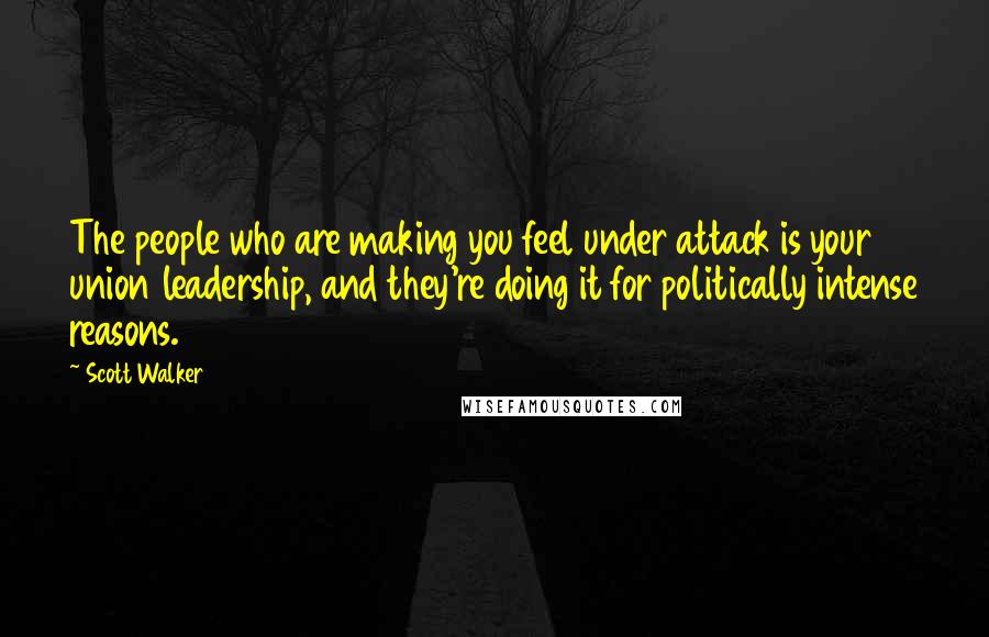 Scott Walker Quotes: The people who are making you feel under attack is your union leadership, and they're doing it for politically intense reasons.