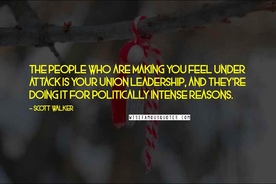 Scott Walker Quotes: The people who are making you feel under attack is your union leadership, and they're doing it for politically intense reasons.