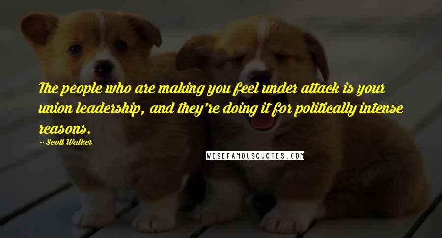 Scott Walker Quotes: The people who are making you feel under attack is your union leadership, and they're doing it for politically intense reasons.