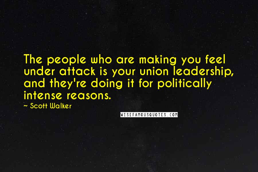 Scott Walker Quotes: The people who are making you feel under attack is your union leadership, and they're doing it for politically intense reasons.