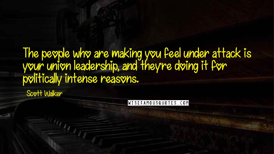 Scott Walker Quotes: The people who are making you feel under attack is your union leadership, and they're doing it for politically intense reasons.