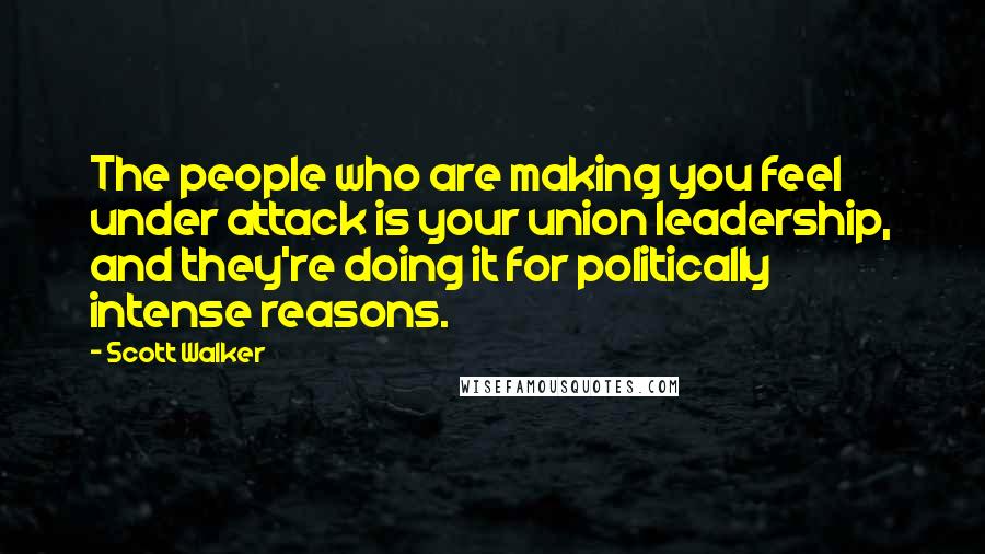 Scott Walker Quotes: The people who are making you feel under attack is your union leadership, and they're doing it for politically intense reasons.