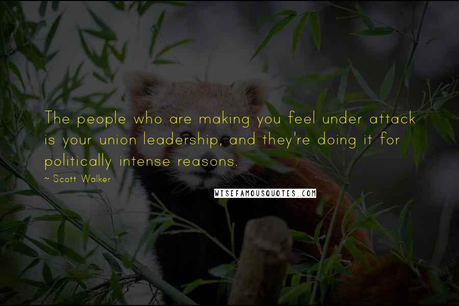 Scott Walker Quotes: The people who are making you feel under attack is your union leadership, and they're doing it for politically intense reasons.