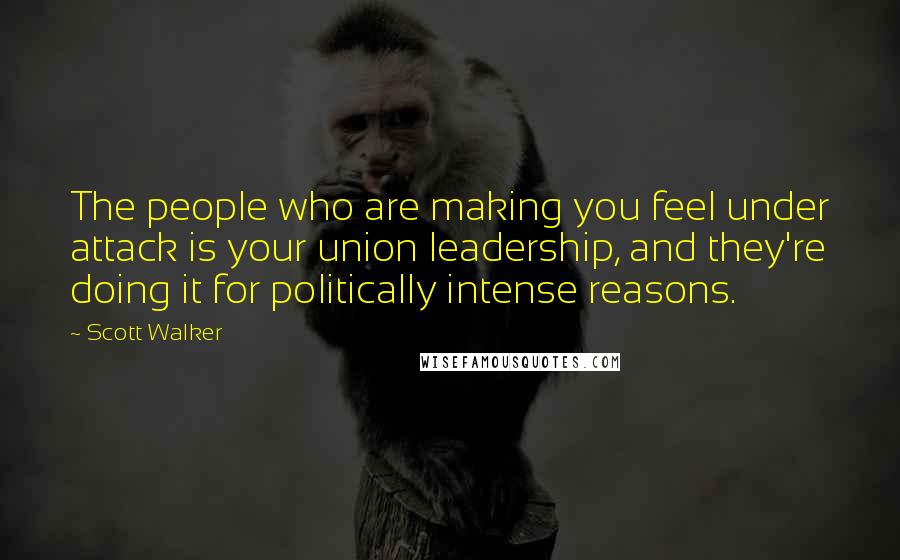 Scott Walker Quotes: The people who are making you feel under attack is your union leadership, and they're doing it for politically intense reasons.