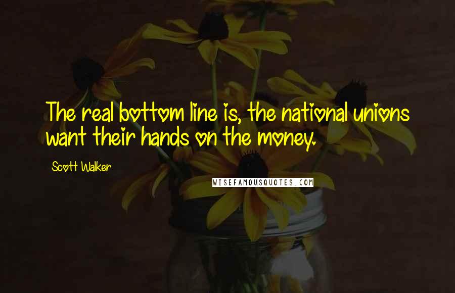 Scott Walker Quotes: The real bottom line is, the national unions want their hands on the money.