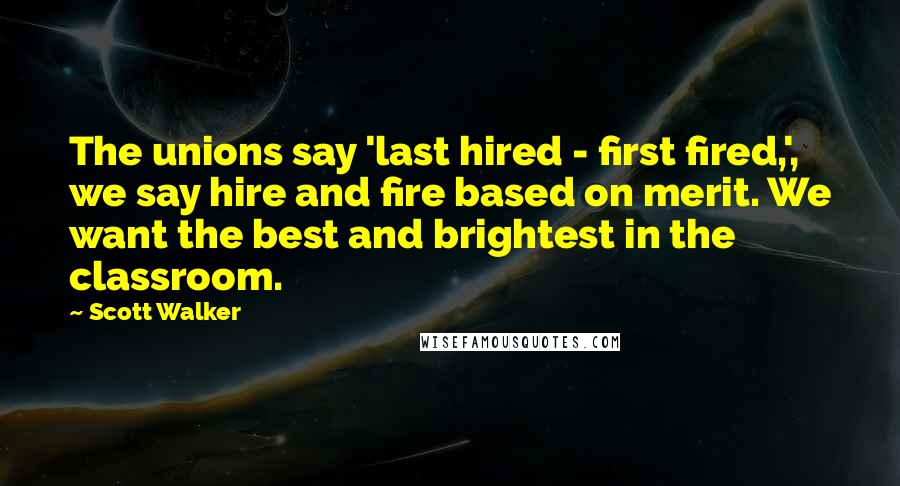 Scott Walker Quotes: The unions say 'last hired - first fired,', we say hire and fire based on merit. We want the best and brightest in the classroom.
