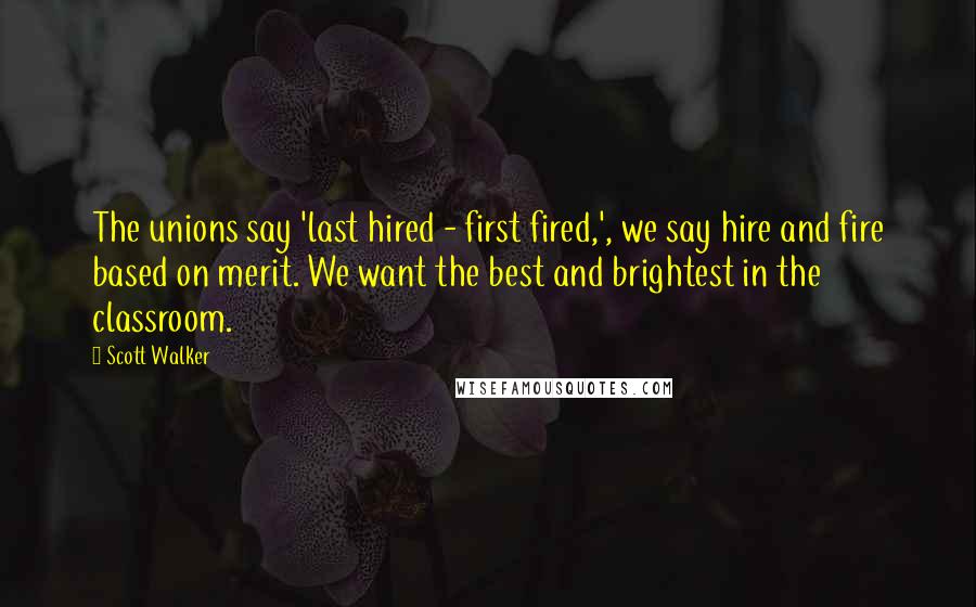 Scott Walker Quotes: The unions say 'last hired - first fired,', we say hire and fire based on merit. We want the best and brightest in the classroom.